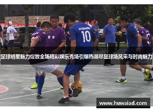 足球明星魅力绽放全场精彩娱乐秀场引爆热潮尽显球场风采与时尚魅力