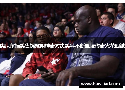 奥尼尔搞笑集锦姚明神奇对决笑料不断篮坛传奇火花四溅