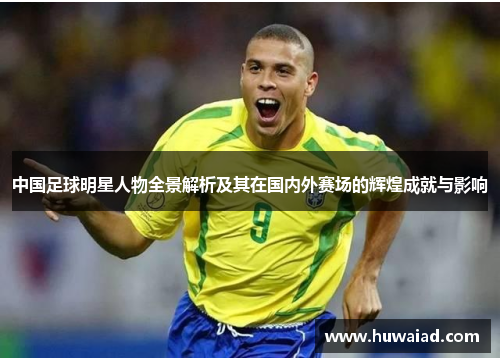 中国足球明星人物全景解析及其在国内外赛场的辉煌成就与影响