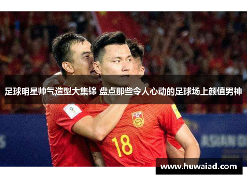 足球明星帅气造型大集锦 盘点那些令人心动的足球场上颜值男神