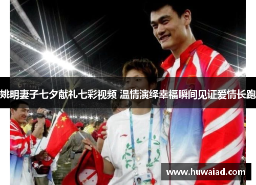 姚明妻子七夕献礼七彩视频 温情演绎幸福瞬间见证爱情长跑