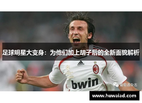足球明星大变身：为他们加上胡子后的全新面貌解析