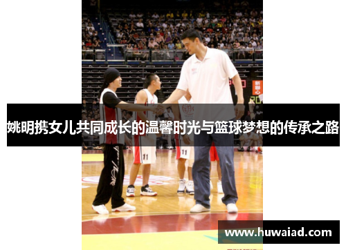 姚明携女儿共同成长的温馨时光与篮球梦想的传承之路