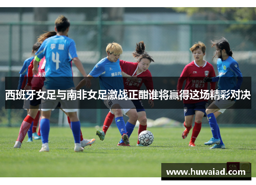 西班牙女足与南非女足激战正酣谁将赢得这场精彩对决